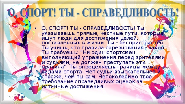 О, СПОРТ! ТЫ - СПРАВЕДЛИВОСТЬ! Ты указываешь прямые, честные пути, которые ищут люди для достижения целей, поставленных в жизни. Ты - беспристрастен. Ты учишь, что правила соревнования - закон. Ты требуешь: 