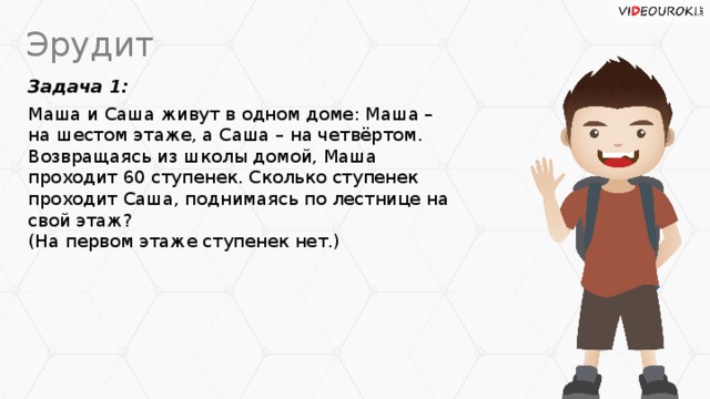 Эрудит Задача 1: Маша и Саша живут в одном доме: Маша – на шестом этаже, а Саша – на четвёртом. Возвращаясь из школы домой, Маша проходит 60 ступенек. Сколько ступенек проходит Саша, поднимаясь по лестнице на свой этаж?  (На первом этаже ступенек нет.)