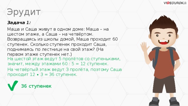 Эрудит Задача 1: Маша и Саша живут в одном доме: Маша – на шестом этаже, а Саша – на четвёртом. Возвращаясь из школы домой, Маша проходит 60 ступенек. Сколько ступенек проходит Саша, поднимаясь по лестнице на свой этаж? (На первом этаже ступенек нет.) На шестой этаж ведут 5 пролётов со ступеньками, значит, между этажами 60 : 5 = 12 ступенек. На четвёртый этаж ведут 3 пролёта, поэтому Саша проходит 12 ∙ 3 = 36 ступенек. 36 ступенек