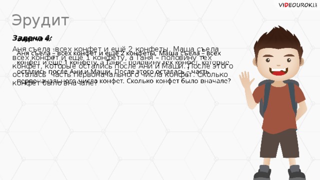 Эрудит Задача 4:   Аня съела всех конфет и ещё 2 конфеты, Маша съела всех конфет и ещё 1 конфету, а Таня – половину тех конфет, которые остались после Ани и Маши. После этого осталась часть первоначального числа конфет. Сколько конфет было вначале?