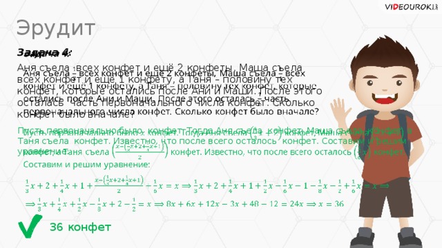 Эрудит Задача 4:   Аня съела всех конфет и ещё 2 конфеты, Маша съела всех конфет и ещё 1 конфету, а Таня – половину тех конфет, которые остались после Ани и Маши. После этого осталась часть первоначального числа конфет. Сколько конфет было вначале? Пусть первоначально было конфет. Тогда Аня съела конфет, Маша съела конфет, а Таня съела конфет. Известно, что после всего осталось конфет. Составим и решим уравнение:   36 конфет