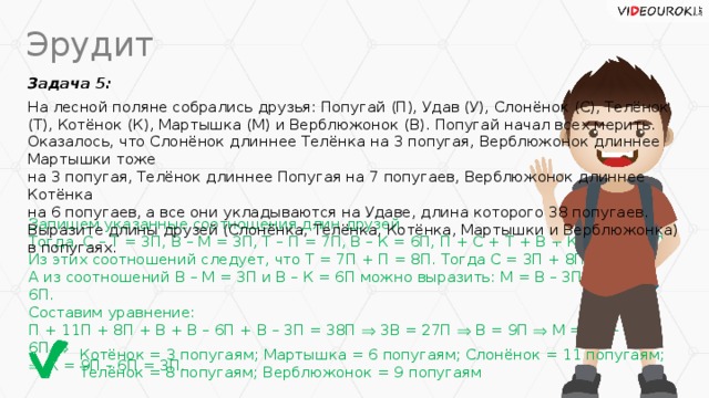 Эрудит Задача 5: На лесной поляне собрались друзья: Попугай (П), Удав (У), Слонёнок (С), Телёнок (Т), Котёнок (К), Мартышка (М) и Верблюжонок (В). Попугай начал всех мерить. Оказалось, что Слонёнок длиннее Телёнка на 3 попугая, Верблюжонок длиннее Мартышки тоже  на 3 попугая, Телёнок длиннее Попугая на 7 попугаев, Верблюжонок длиннее Котёнка  на 6 попугаев, а все они укладываются на Удаве, длина которого 38 попугаев. Выразите длины друзей (Слонёнка, Телёнка, Котёнка, Мартышки и Верблюжонка) в попугаях. Запишем указанные соотношения длин друзей. Тогда, С – Т = 3П, В – М = 3П, Т – П = 7П, В – К = 6П, П + С + Т + В + К + М = 38П. Из этих соотношений следует, что Т = 7П + П = 8П. Тогда С = 3П + 8П = 11П. А из соотношений В – М = 3П и В – К = 6П можно выразить: М = В – 3П и К = В – 6П. Составим уравнение: П + 11П + 8П + В + В – 6П + В – 3П = 38П  3В = 27П  В = 9П  М = 9П – 3П = 6П    К = 9П – 6П = 3П. Котёнок = 3 попугаям; Мартышка = 6 попугаям; Слонёнок = 11 попугаям;  Телёнок = 8 попугаям; Верблюжонок = 9 попугаям