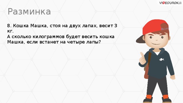Разминка 8. Кошка Машка, стоя на двух лапах, весит 3 кг.  А сколько килограммов будет весить кошка Машка, если встанет на четыре лапы?
