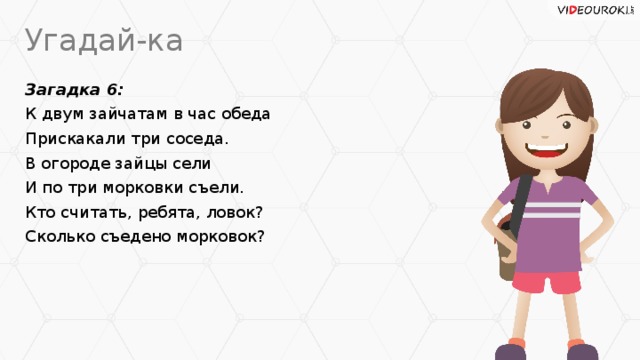 Угадай-ка Загадка 6: К двум зайчатам в час обеда Прискакали три соседа. В огороде зайцы сели И по три морковки съели. Кто считать, ребята, ловок? Сколько съедено морковок?