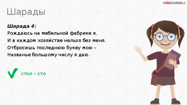 Шарады Шарада 4: Рождаюсь на мебельной фабрике я, И в каждом хозяйстве нельзя без меня. Отбросишь последнюю букву мою – Названье большому числу я даю. стол – сто