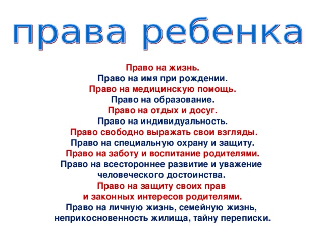 Право на жизнь. Право на имя при рождении. Право на медицинскую помощь. Право на образование. Право на отдых и досуг. Право на индивидуальность.  Право свободно выражать свои взгляды. Право на специальную охрану и защиту. Право на заботу и воспитание родителями. Право на всестороннее развитие и уважение человеческого достоинства. Право на защиту своих прав и законных интересов родителями. Право на личную жизнь, семейную жизнь, неприкосновенность жилища, тайну переписки.  
