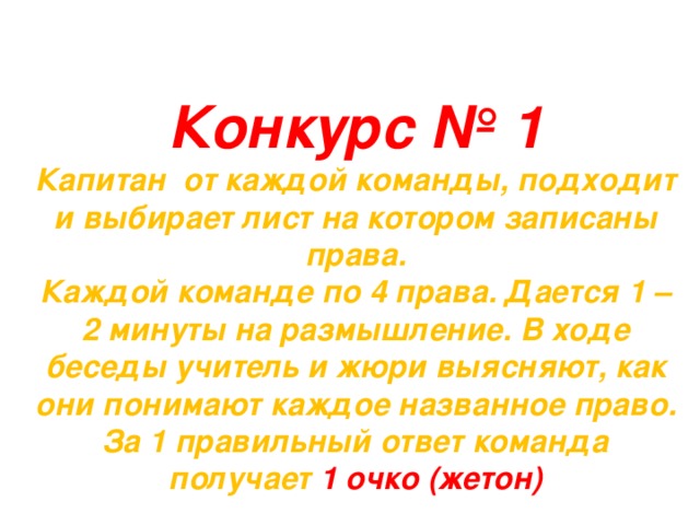 Конкурс № 1 Капитан от каждой команды, подходит и выбирает лист на котором записаны права. Каждой команде по 4 права. Дается 1 – 2 минуты на размышление. В ходе беседы учитель и жюри выясняют, как они понимают каждое названное право. За 1 правильный ответ команда получает 1 очко (жетон) 