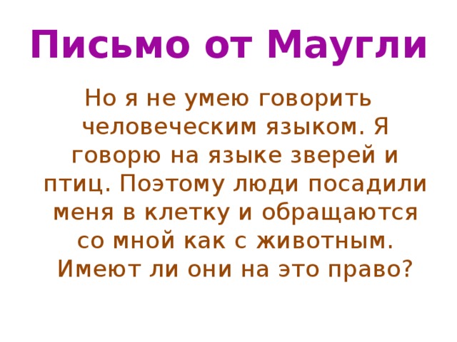 Письмо от Маугли Но я не умею говорить человеческим языком. Я говорю на языке зверей и птиц. Поэтому люди посадили меня в клетку и обращаются со мной как с животным. Имеют ли они на это право? 