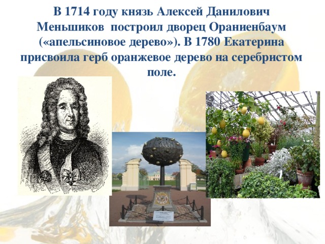  В 1714 году князь Алексей Данилович Меньшиков построил дворец Ораниенбаум («апельсиновое дерево»). В 1780 Екатерина присвоила герб оранжевое дерево на серебристом поле.   