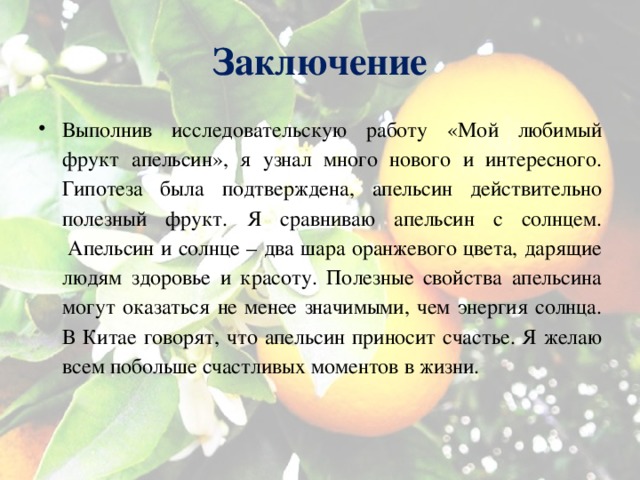 Заключение Выполнив исследовательскую работу «Мой любимый фрукт апельсин», я узнал много нового и интересного. Гипотеза была подтверждена, апельсин действительно полезный фрукт . Я сравниваю апельсин с солнцем.  Апельсин и солнце – два шара оранжевого цвета, дарящие людям здоровье и красоту. Полезные свойства апельсина могут оказаться не менее значимыми, чем энергия солнца. В Китае говорят, что апельсин приносит счастье. Я желаю всем побольше счастливых моментов в жизни.  