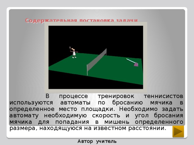 Содержательная постановка задачи  В процессе тренировок теннисистов используются автоматы по бросанию мячика в определенное место площадки. Необходимо задать автомату необходимую скорость и угол бросания мячика для попадания в мишень определенного размера, находящуюся на известном расстоянии. Автор учитель информатики Ралкина С.П.  