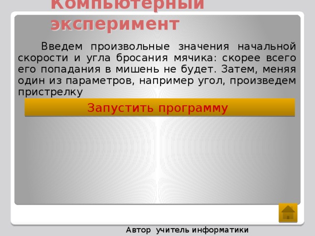 Компьютерный эксперимент  Введем произвольные значения начальной скорости и угла бросания мячика: скорее всего его попадания в мишень не будет. Затем, меняя один из параметров, например угол, произведем пристрелку Запустить программу  Автор учитель информатики Ралкина С.П.  