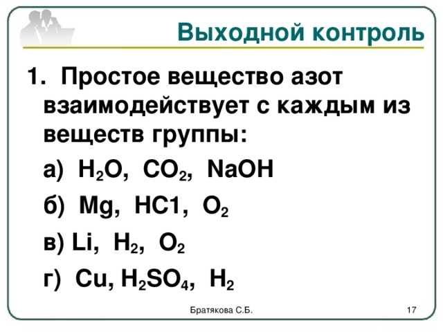 Выходной контроль 1.  Простое вещество азот взаимодействует с каждым из веществ группы:   а) Н 2 О, СО 2 , NaOH    б)   Mg,  HC1,   О 2    в) Li , H 2 , О 2   г)  С u, H 2 SO 4 ,  H 2 Братякова С.Б.  