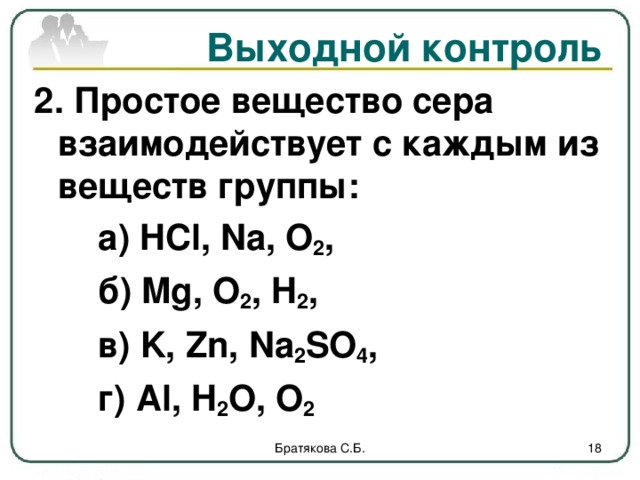 Выходной контроль 2. Простое вещество сера взаимодействует с каждым из веществ группы:   а) HCl , Na , O 2 ,    б) Mg , O 2 , H 2 ,   в) K , Zn , Na 2 SO 4 ,   г) Al , H 2 O , O 2   Братякова С.Б.  