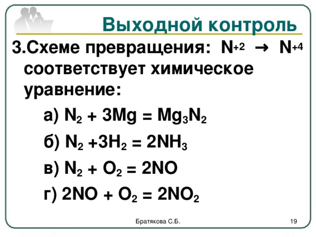 Выходной контроль 3.Схеме превращения: N +2 → N +4 соответствует химическое уравнение:   а) N 2 + 3Mg = Mg 3 N 2   б) N 2 +3 Н 2 = 2NH 3    в) N 2 + О 2 = 2NO   г) 2NO + О 2 = 2NO 2   Братякова С.Б.  