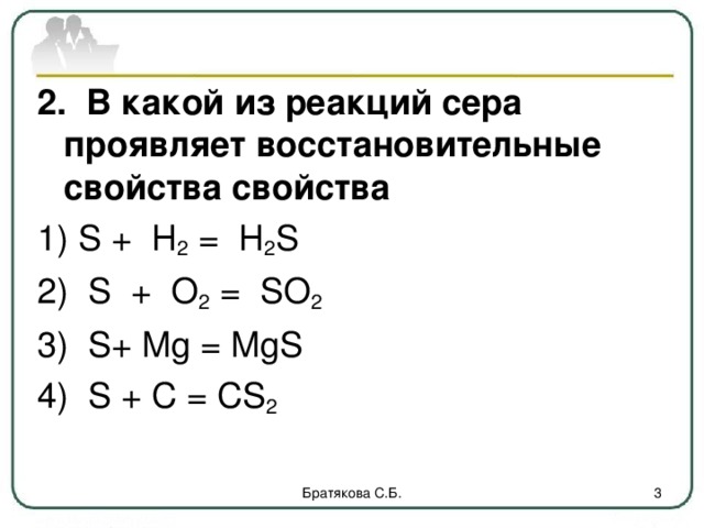 2. В какой из реакций сера проявляет восстановительные свойства свойства 1) S + H 2 = H 2 S 2) S + O 2 = SO 2  3) S + Mg = MgS 4) S + C = CS 2 Братякова С.Б.  
