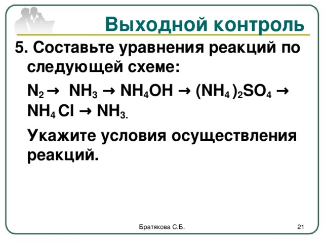 Выходной контроль 5. Составьте уравнения реакций по следующей схеме:  N 2 → NH 3 → NH 4 OH → ( NH 4 ) 2 SO 4 → NH 4 Cl → NH 3.  Укажите условия осуществления реакций.  Братякова С.Б.  