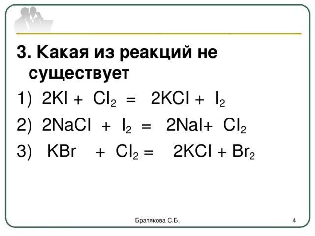3. Какая из реакций не существует 1) 2KI + CI 2 = 2KCI + I 2 2) 2NaCI + I 2 = 2NaI+ CI 2  3) KBr + CI 2 = 2 KCI + Br 2 Братякова С.Б.  