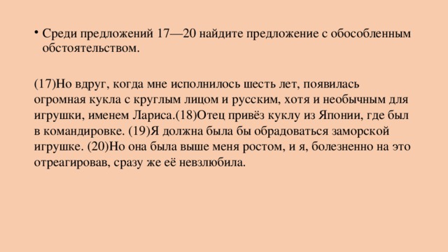 Среди предложений 17—20 найдите предложение с обособленным обстоятельством.  (17)Но вдруг, когда мне исполнилось шесть лет, появилась огромная кукла с круглым лицом и русским, хотя и необычным для игрушки, именем Лариса.(18)Отец привёз куклу из Японии, где был в командировке. (19)Я должна была бы обрадоваться заморской игрушке. (20)Но она была выше меня ростом, и я, болезненно на это отреагировав, сразу же её невзлюбила. 