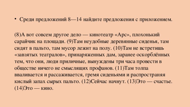   Среди предложений 8—14 найдите предложения с приложением.    (8)А вот совсем другое дело — кинотеатр «Арс», плохонький сарайчик на площади. (9)Там неудобные деревянные сиденья, там сидят в пальто, там мусор лежит на полу. (10)Там не встретишь «завзятых театралов», принаряженных дам, заранее оскорблённых тем, что они, люди приличные, вынуждены три часа провести в обществе ничего не смыслящих профанов. (11)Там толпа вваливается и рассаживается, гремя сиденьями и распространяя кислый запах сырых пальто. (12)Сейчас начнут. (13)Это — счастье. (14)Это — кино. 