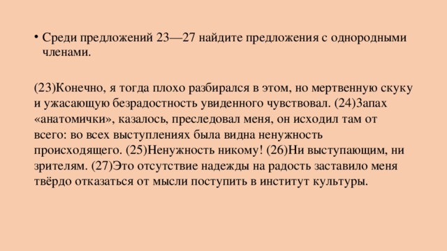Среди предложений 23—27 найдите предложения с однородными членами.   (23)Конечно, я тогда плохо разбирался в этом, но мертвенную скуку и ужасающую безрадостность увиденного чувствовал. (24)3апах «анатомички», казалось, преследовал меня, он исходил там от всего: во всех выступлениях была видна ненужность происходящего. (25)Ненужность никому! (26)Ни выступающим, ни зрителям. (27)Это отсутствие надежды на радость заставило меня твёрдо отказаться от мысли поступить в институт культуры. 