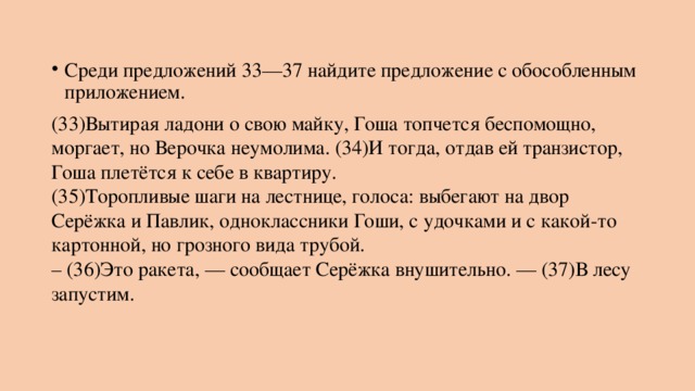 Среди предложений 33—37 найдите предложение с обособленным приложением. (33)Вытирая ладони о свою майку, Гоша топчется беспомощно, моргает, но Верочка неумолима. (34)И тогда, отдав ей транзистор, Гоша плетётся к себе в квартиру.  (35)Торопливые шаги на лестнице, голоса: выбегают на двор Серёжка и Павлик, одноклассники Гоши, с удочками и с какой-то картонной, но грозного вида трубой.  – (36)Это ракета, — сообщает Серёжка внушительно. — (37)В лесу запустим. 