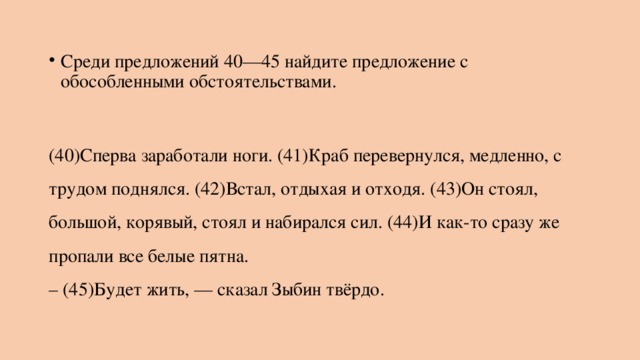 Среди предложений 40—45 найдите предложение с обособленными обстоятельствами.   (40)Сперва заработали ноги. (41)Краб перевернулся, медленно, с трудом поднялся. (42)Встал, отдыхая и отходя. (43)Он стоял, большой, корявый, стоял и набирался сил. (44)И как-то сразу же пропали все белые пятна.  – (45)Будет жить, — сказал Зыбин твёрдо. 