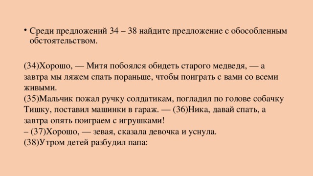 Среди предложений 34 – 38 найдите предложение с обособленным обстоятельством.   (34)Хорошо, — Митя побоялся обидеть старого медведя, — а завтра мы ляжем спать пораньше, чтобы поиграть с вами со всеми живыми.  (35)Мальчик пожал ручку солдатикам, погладил по голове собачку Тишку, поставил машинки в гараж. — (36)Ника, давай спать, а завтра опять поиграем с игрушками!  – (37)Хорошо, — зевая, сказала девочка и уснула.  (38)Утром детей разбудил папа: 