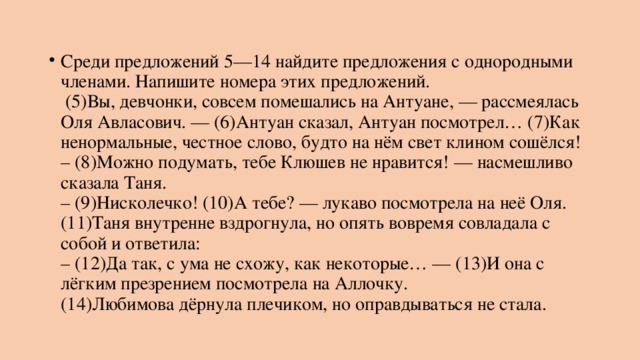 Среди предложений 5—14 найдите предложения с однородными членами. Напишите номера этих предложений.   (5)Вы, девчонки, совсем помешались на Антуане, — рассмеялась Оля Авласович. — (6)Антуан сказал, Антуан посмотрел… (7)Как ненормальные, честное слово, будто на нём свет клином сошёлся!  – (8)Можно подумать, тебе Клюшев не нравится! — насмешливо сказала Таня.  – (9)Нисколечко! (10)А тебе? — лукаво посмотрела на неё Оля.  (11)Таня внутренне вздрогнула, но опять вовремя совладала с собой и ответила:  – (12)Да так, с ума не схожу, как некоторые… — (13)И она с лёгким презрением посмотрела на Аллочку.  (14)Любимова дёрнула плечиком, но оправдываться не стала. 