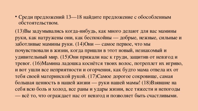 Среди предложений 13—18 найдите предложение с обособленным обстоятельством. (13)Вы задумывались когда-нибудь, как много делают для вас мамины руки, как натружены они, как беспокойны — добрые, нежные, сильные и заботливые мамины руки. (14)Они — самое первое, что мы почувствовали в жизни, когда пришли в этот новый, незнакомый и удивительный мир. (15)Они прижали нас к груди, защитив от невзгод и тревог. (16)Мамина ладошка коснётся твоих волос, потреплет их игриво, и вот ушли все неприятности и огорчения, как будто мама отвела их от тебя своей материнской рукой. (17)Самое дорогое сокровище, самая большая ценность в нашей жизни — руки нашей мамы! (18)Взявшие на себя всю боль и холод, все раны и удары жизни, все тяжести и непогоды — всё то, что ограждает нас от невзгод и позволяет быть счастливыми. 