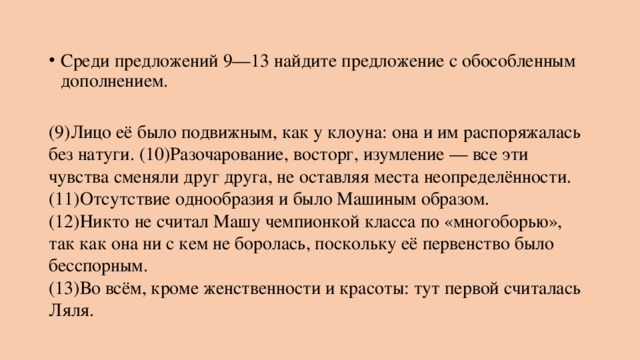 Среди предложений 9—13 найдите предложение с обособленным дополнением.   (9)Лицо её было подвижным, как у клоуна: она и им распоряжалась без натуги. (10)Разочарование, восторг, изумление — все эти чувства сменяли друг друга, не оставляя места неопределённости. (11)Отсутствие однообразия и было Машиным образом.  (12)Никто не считал Машу чемпионкой класса по «многоборью», так как она ни с кем не боролась, поскольку её первенство было бесспорным.  (13)Во всём, кроме женственности и красоты: тут первой считалась Ляля. 