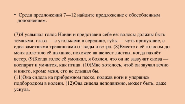   Среди предложений 7—12 найдите предложение с обособленным дополнением.  (7)Я услышал голос Наили и представил себе её: волосы должны быть тёмными, глаза — с угольками в середине, губы — чуть припухшие, с едва заметными трещинками от воды и ветра. (8)Вместе с её голосом до меня долетало её дыхание, похожее на шелест листвы, когда пахнёт ветер. (9)Когда голос её умолкал, я боялся, что он не зазвучит снова — воспарит и умчится, как птица. (10)Мне хотелось, чтоб он звучал вечно и никто, кроме меня, его не слышал бы.  (11)Она сидела на прибрежном песке, поджав ноги и упершись подбородком в колени. (12)Она сидела неподвижно, может быть, даже уснула. 