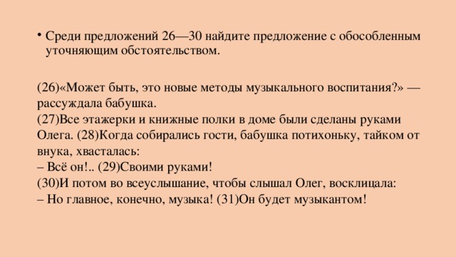 Среди предложений 26—30 найдите предложение с обособленным уточняющим обстоятельством.   (26)«Может быть, это новые методы музыкального воспитания?» — рассуждала бабушка.  (27)Все этажерки и книжные полки в доме были сделаны руками Олега. (28)Когда собирались гости, бабушка потихоньку, тайком от внука, хвасталась:  – Всё он!.. (29)Своими руками!  (30)И потом во всеуслышание, чтобы слышал Олег, восклицала:  – Но главное, конечно, музыка! (31)Он будет музыкантом! 