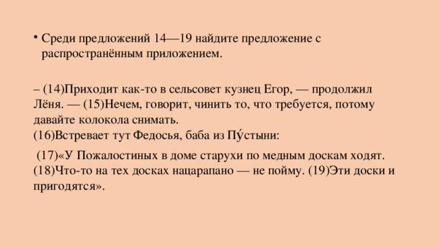 Среди предложений 14—19 найдите предложение с распространённым приложением.   – (14)Приходит как-то в сельсовет кузнец Егор, — продолжил Лёня. — (15)Нечем, говорит, чинить то, что требуется, потому давайте колокола снимать.  (16)Встревает тут Федосья, баба из Пу́стыни:  (17)«У Пожалостиных в доме старухи по медным доскам ходят. (18)Что-то на тех досках нацарапано — не пойму. (19)Эти доски и пригодятся». 
