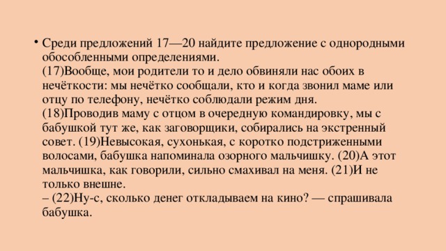 Среди предложений 17—20 найдите предложение с однородными обособленными определениями.   (17)Вообще, мои родители то и дело обвиняли нас обоих в нечёткости: мы нечётко сообщали, кто и когда звонил маме или отцу по телефону, нечётко соблюдали режим дня.  (18)Проводив маму с отцом в очередную командировку, мы с бабушкой тут же, как заговорщики, собирались на экстренный совет. (19)Невысокая, сухонькая, с коротко подстриженными волосами, бабушка напоминала озорного мальчишку. (20)А этот мальчишка, как говорили, сильно смахивал на меня. (21)И не только внешне.  – (22)Ну-с, сколько денег откладываем на кино? — спрашивала бабушка. 