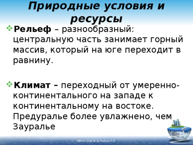 Природные условия и ресурсы Рельеф – разнообразный: центральную часть занимает горный массив, который на юге переходит в равнину. Климат – переходный от умеренно-континентального на западе к континентальному на востоке. Предуралье более увлажнено, чем Зауралье МБОУ СОШ № 33 Рыбина Л.Л. 