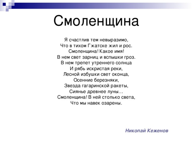 Смоленщина Я счастлив тем невыразимо, Что в тихом Гжатске жил и рос. Смоленщина! Какое имя! В нем свет зарниц и вспышки гроз. В нем трепет утреннего солнца И рябь искристая реки, Лесной избушки свет оконца, Осенние березняки, Звезда гагаринской ракеты, Сиянье древнее луны… Смоленщина! В ней столько света, Что мы навек озарены. Николай Кеженов 