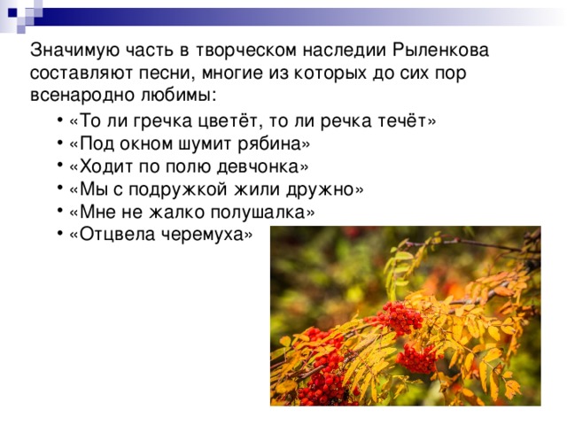 Значимую часть в творческом наследии Рыленкова составляют песни, многие из которых до сих пор всенародно любимы:  «То ли гречка цветёт, то ли речка течёт»  «Под окном шумит рябина»  «Ходит по полю девчонка»  «Мы с подружкой жили дружно»  «Мне не жалко полушалка»  «Отцвела черемуха» 