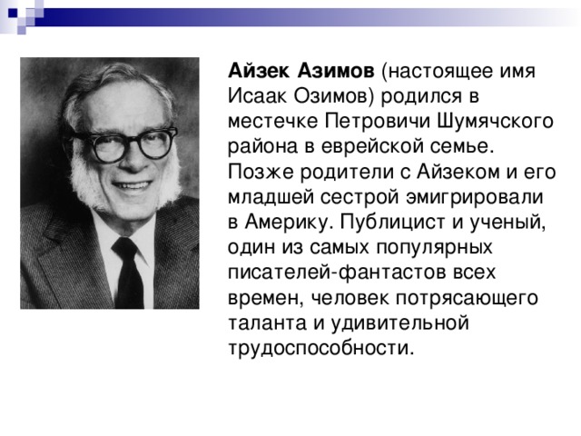 Айзек Азимов (настоящее имя Исаак Озимов) родился в местечке Петровичи Шумячского района в еврейской семье. Позже родители с Айзеком и его младшей сестрой эмигрировали в Америку. Публицист и ученый, один из самых популярных писателей-фантастов всех времен, человек потрясающего таланта и удивительной трудоспособности. 