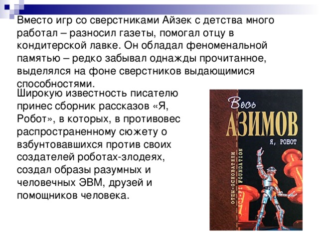 Вместо игр со сверстниками Айзек с детства много работал – разносил газеты, помогал отцу в кондитерской лавке. Он обладал феноменальной памятью – редко забывал однажды прочитанное, выделялся на фоне сверстников выдающимися способностями. Широкую известность писателю принес сборник рассказов «Я, Робот», в которых, в противовес распространенному сюжету о взбунтовавшихся против своих создателей роботах-злодеях, создал образы разумных и человечных ЭВМ, друзей и помощников человека. 