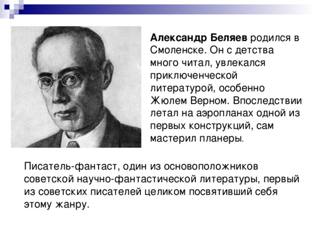 Александр Беляев родился в Смоленске. Он с детства много читал, увлекался приключенческой литературой, особенно Жюлем Верном. Впоследствии летал на аэропланах одной из первых конструкций, сам мастерил планеры . Писатель-фантаст, один из основоположников советской научно-фантастической литературы, первый из советских писателей целиком посвятивший себя этому жанру. 