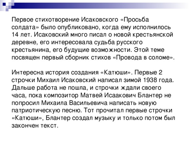 Первое стихотворение Исаковского «Просьба солдата» было опубликовано, когда ему исполнилось 14 лет. Исаковский много писал о новой крестьянской деревне, его интересовала судьба русского крестьянина, его будущие возможности. Этой теме посвящен первый сборник стихов «Провода в соломе». Интересна история создания «Катюши». Первые 2 строчки Михаил Исаковский написал зимой 1938 года. Дальше работа не пошла, и строчки ждали своего часа, пока композитор Матвей Исаакович Блантер не попросил Михаила Васильевича написать новую патриотическую песню. Тот прочитал первые строчки «Катюши», Блантер создал музыку и только потом был закончен текст. 