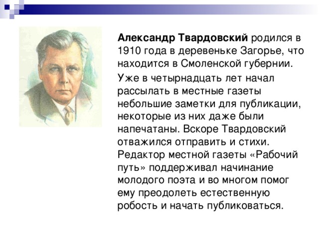 Александр Твардовский родился в 1910 года в деревеньке Загорье, что находится в Смоленской губернии. Уже в четырнадцать лет начал рассылать в местные газеты небольшие заметки для публикации, некоторые из них даже были напечатаны. Вскоре Твардовский отважился отправить и стихи. Редактор местной газеты «Рабочий путь» поддерживал начинание молодого поэта и во многом помог ему преодолеть естественную робость и начать публиковаться. 