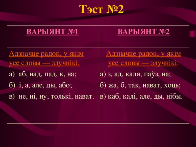 Тэст №2 ВАРЫЯНТ №1 ВАРЫЯНТ №2  Адзначце радок, у якім усе словы — злучнікі: а) аб, над, пад, к, на; б) і, а, але, ды, або; в) не, ні, ну, толькі, нават. Адзначце радок, у якім усе словы — злучнікі : а) з, ад, каля, паўз, на; б) жа, б, так, нават, хоць; в) каб, калі, але, ды, нібы. 