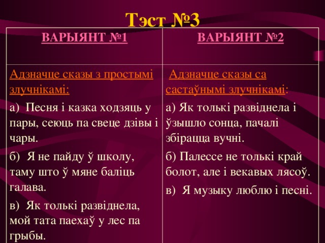 Тэст №3 ВАРЫЯНТ №1  ВАРЫЯНТ №2  Адзначце сказы з простымі злучнікамі: а) Песня і казка ходзяць у пары, сеюць па свеце дзівы і чары. б) Я не пайду ў школу, таму што ў мяне баліць галава. в) Як толькі развіднела, мой тата паехаў у лес па грыбы.  Адзначце сказы са састаўнымі злучнікамі : а) Як толькі развіднела і ўзышло сонца, пачалі збірацца вучні. б) Палессе не толькі край болот, але і векавых лясоў. в) Я музыку люблю і песні. 