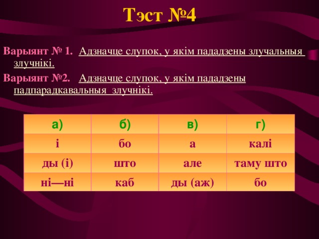 Тэст №4 Варыянт № 1.  Адзначце слупок, у якім пададзены злучальныя злучнікі. Варыянт №2.  Адзначце слупок, у якім пададзены падпарадкавальныя злучнікі. а) б) і в) ды (і) бо ні—ні г) а што каб калі але таму што ды (аж) бо 