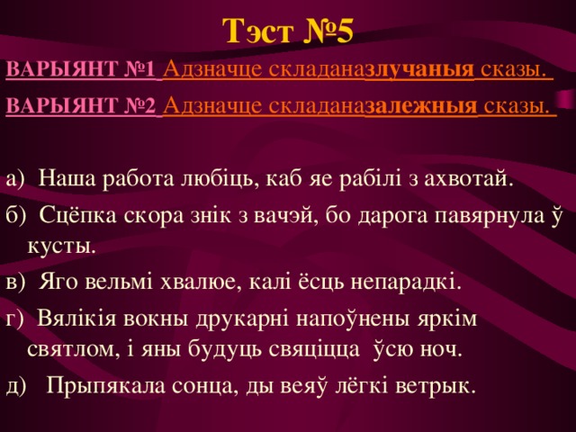 Тэст №5 ВАРЫЯНТ №1  Адзначце складана злучаныя сказы. ВАРЫЯНТ №2  Адзначце складана залежныя сказы. а) Наша работа любіць, каб яе рабілі з ахвотай. б) Сцёпка скора знік з вачэй, бо дарога павярнула ў кусты. в) Яго вельмі хвалюе, калі ёсць непарадкі. г)  Вялікія вокны друкарні напоўнены яркім святлом, і яны будуць свяціцца ўсю ноч. д) Прыпякала сонца, ды веяў лёгкі ветрык. 