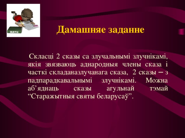 Дамашняе заданне    Скласці 2 сказы са злучальнымі злучнікамі, якія звязваюць аднародныя члены сказа і часткі складаназлучанага сказа, 2 сказы ─ з падпарадкавальнымі злучнікамі. Можна аб’яднаць сказы агульнай тэмай “Старажытныя святы беларусаў”. 