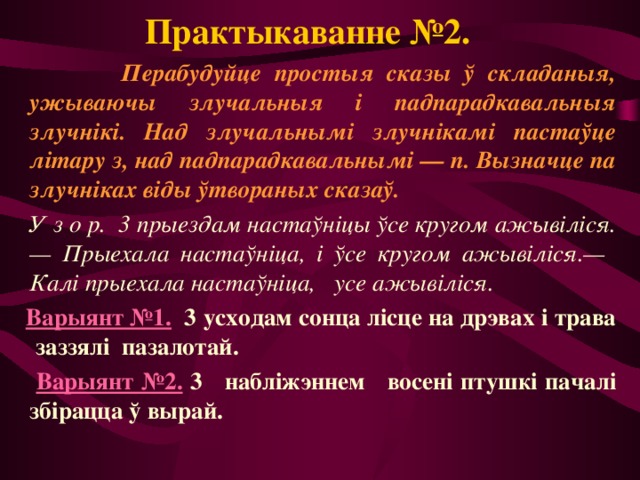 Практыкаванне №2.  Перабудуйце простыя сказы ў складаныя, ужываючы злучальныя і падпарадкавальныя злучнікі. Над злучальнымі злучнікамі пастаўце літару з, над падпарадкавальнымі — п. Вызначце па злучніках віды ўтвораных сказаў.  У з о р. 3 прыездам настаўніцы ўсе кругом ажывіліся.— Прыехала настаўніца, і ўсе кругом ажывіліся.— Калі прыехала настаўніца, усе ажывіліся.  Варыянт №1.  3 усходам сонца лісце на дрэвах і трава заззялі пазалотай.  Варыянт №2. 3 набліжэннем восені птушкі пачалі збірацца ў вырай. 