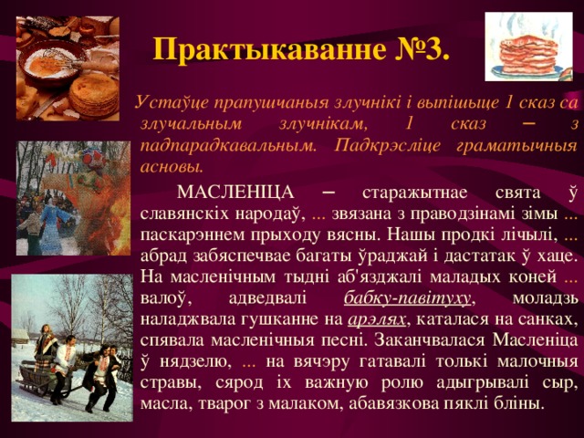 Практыкаванне №3.  Устаўце прапушчаныя злучнікі і выпішыце 1 сказ са злучальным злучнікам, 1 сказ ─ з падпарадкавальным. Падкрэсліце граматычныя асновы.   МАСЛЕНІЦА ─ старажытнае свята ў славянскіх народаў, ... звязана з праводзінамі зімы ... паскарэннем прыходу вясны. Нашы продкі лічылі, ... абрад забяспечвае багаты ўраджай і дастатак ў хаце. На масленічным тыдні аб'язджалі маладых коней ... валоў, адведвалі бабку-павітуху , моладзь наладжвала гушканне на арэлях , каталася на санках, спявала масленічныя песні. Заканчвалася Масленіца ў нядзелю, ... на вячэру гатавалі толькі малочныя стравы, сярод іх важную ролю адыгрывалі сыр, масла, тварог з малаком, абавязкова пяклі бліны. 